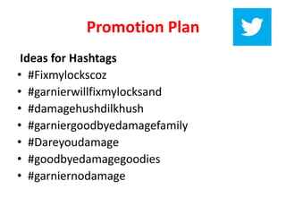 Promotion Plan
Ideas for Hashtags
• #Fixmylockscoz
• #garnierwillfixmylocksand
• #damagehushdilkhush
• #garniergoodbyedamagefamily
• #Dareyoudamage
• #goodbyedamagegoodies
• #garniernodamage
 