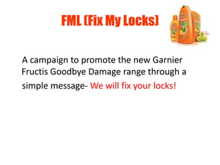 FML (Fix My Locks)
A campaign to promote the new Garnier
Fructis Goodbye Damage range through a
simple message- We will fix your locks!
 