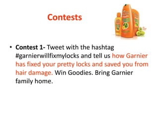 Contests
• Contest 1- Tweet with the hashtag
#garnierwillfixmylocks and tell us how Garnier
has fixed your pretty locks and saved you from
hair damage. Win Goodies. Bring Garnier
family home.
 