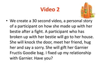 Video 2
• We create a 30 second video, a personal story
of a participant on how she made up with her
bestie after a fight. A participant who has
broken up with her bestie will go to her house.
She will knock the door, meet her friend, hug
her and say a sorry. She will gift her Garnier
Fructis Goodie bag. I fixed up my relationship
with Garnier. Have you?
 