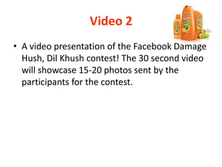Video 2
• A video presentation of the Facebook Damage
Hush, Dil Khush contest! The 30 second video
will showcase 15-20 photos sent by the
participants for the contest.
 