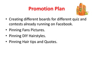 Promotion Plan
• Creating different boards for different quiz and
contests already running on Facebook.
• Pinning Fans Pictures.
• Pinning DIY Hairstyles.
• Pinning Hair tips and Quotes.
 