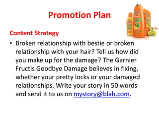 Promotion Plan
Content Strategy
• Broken relationship with bestie or broken
relationship with your hair? Tell us how did
you make up for the damage? The Garnier
Fructis Goodbye Damage believes in fixing,
whether your pretty locks or your damaged
relationships. Write your story in 50 words
and send it to us on mystory@blah.com.
 