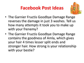 Facebook Post Ideas
• The Garnier Fructis Goodbye Damage Range
reverses the damage in just 3 washes. Tell us
how many attempts it took you to make up
with your frenemy?
• The Garnier Fructis Goodbye Damage Range
contains the goodness of Amla, which gives
your hair 4 times lesser split ends and
stronger hair. How strong is your relationship
with your bestie?
 