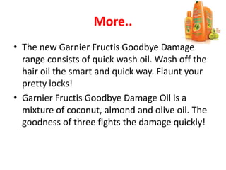 More..
• The new Garnier Fructis Goodbye Damage
range consists of quick wash oil. Wash off the
hair oil the smart and quick way. Flaunt your
pretty locks!
• Garnier Fructis Goodbye Damage Oil is a
mixture of coconut, almond and olive oil. The
goodness of three fights the damage quickly!
 