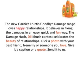 The new Garnier Fructis Goodbye Damage range
loves happy relationships. It believes in fixing
the damages in an easy, quick and fun way. The
Damage Hush, Dil Khush contest celebrates the
beauty of relationships. Click a photo with your
best friend, frenemy or someone you love. Give
it a caption or a quote. Send it to us.
 