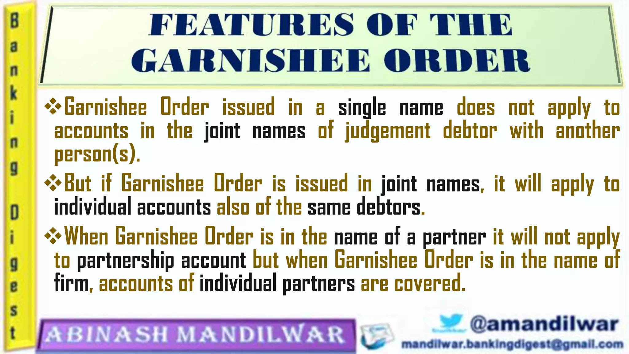 Garnishee Order issued in a single name does not apply to
accounts in the joint names of judgement debtor with another
person(s).
But if Garnishee Order is issued in joint names, it will apply to
individual accounts also of the same debtors.
When Garnishee Order is in the name of a partner it will not apply
to partnership account but when Garnishee Order is in the name of
firm, accounts of individual partners are covered.
 