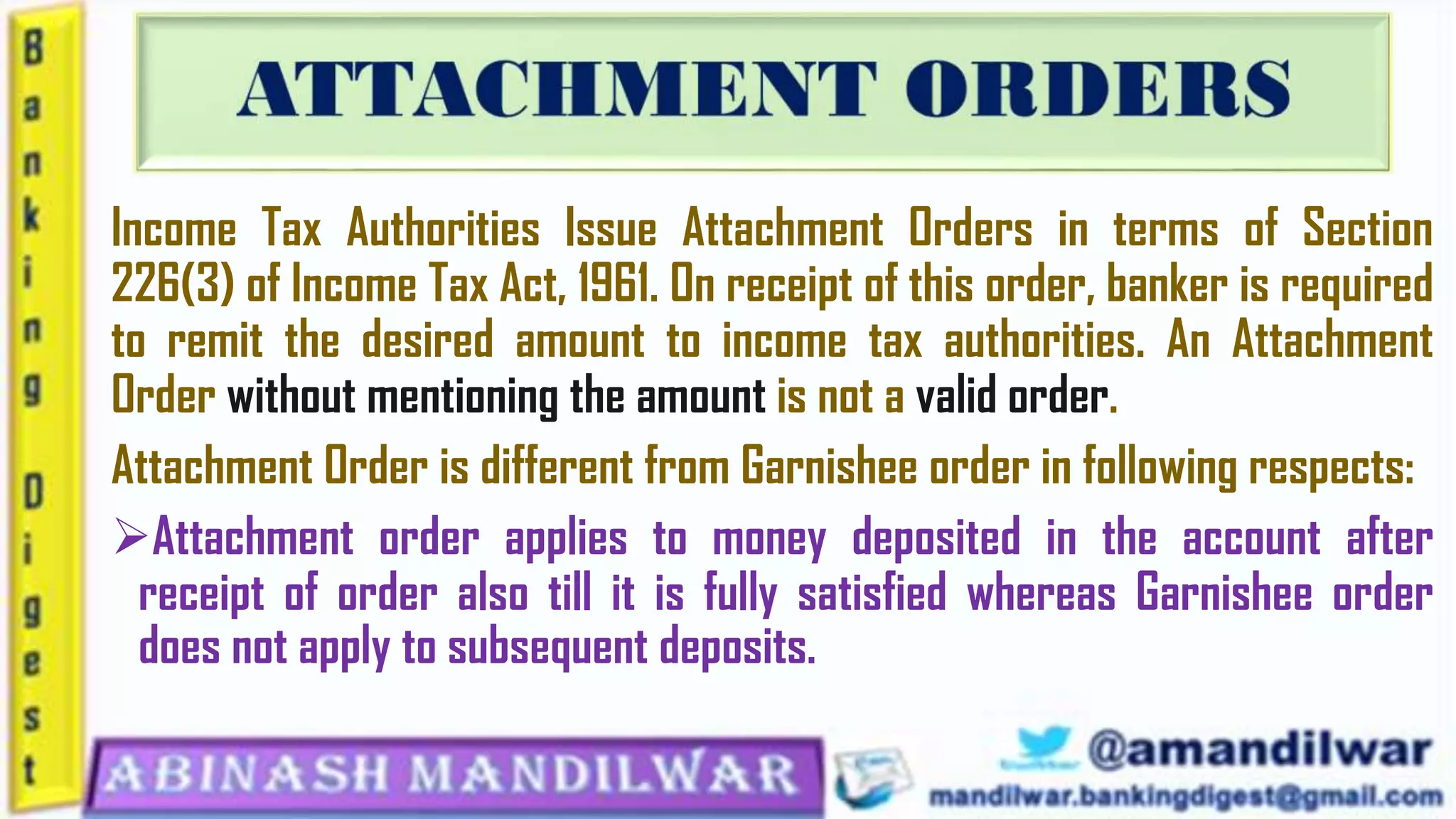 Income Tax Authorities Issue Attachment Orders in terms of Section
226(3) of Income Tax Act, 1961. On receipt of this order, banker is required
to remit the desired amount to income tax authorities. An Attachment
Order without mentioning the amount is not a valid order.
Attachment Order is different from Garnishee order in following respects:
Attachment order applies to money deposited in the account after
receipt of order also till it is fully satisfied whereas Garnishee order
does not apply to subsequent deposits.
 