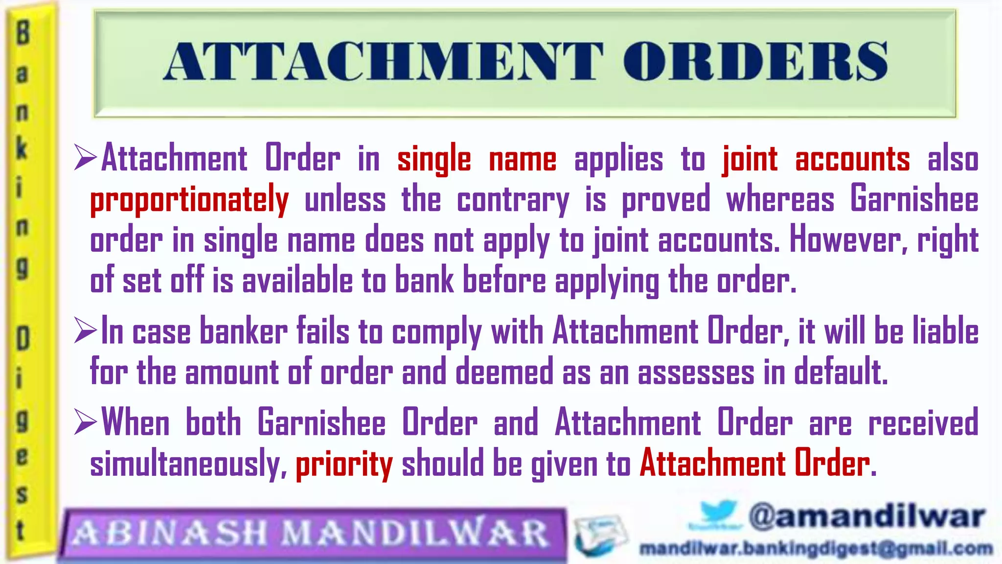 Attachment Order in single name applies to joint accounts also
proportionately unless the contrary is proved whereas Garnishee
order in single name does not apply to joint accounts. However, right
of set off is available to bank before applying the order.
In case banker fails to comply with Attachment Order, it will be liable
for the amount of order and deemed as an assesses in default.
When both Garnishee Order and Attachment Order are received
simultaneously, priority should be given to Attachment Order.
 