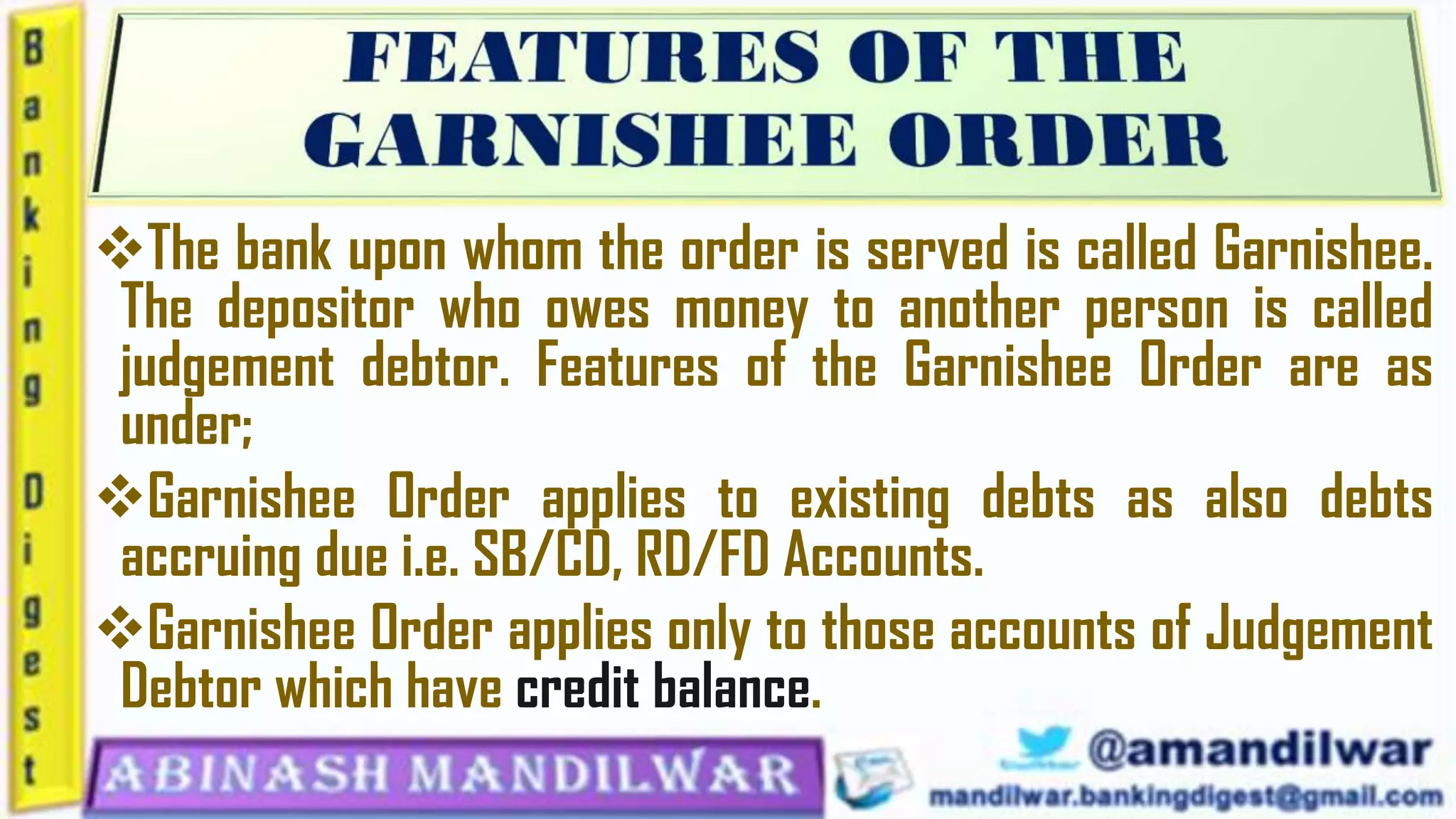 The bank upon whom the order is served is called Garnishee.
The depositor who owes money to another person is called
judgement debtor. Features of the Garnishee Order are as
under;
Garnishee Order applies to existing debts as also debts
accruing due i.e. SB/CD, RD/FD Accounts.
Garnishee Order applies only to those accounts of Judgement
Debtor which have credit balance.
 
