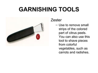 GARNISHING TOOLS
Zester
– Use to remove small
strips of the colored
part of citrus peels.
You can also use this
tool to shave pieces
from colorful
vegetables, such as
carrots and radishes.
 