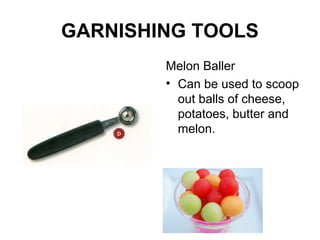 GARNISHING TOOLS
Melon Baller
• Can be used to scoop
out balls of cheese,
potatoes, butter and
melon.
 