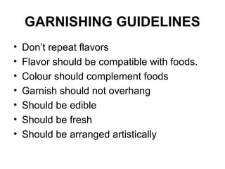 GARNISHING GUIDELINES
• Don’t repeat flavors
• Flavor should be compatible with foods.
• Colour should complement foods
• Garnish should not overhang
• Should be edible
• Should be fresh
• Should be arranged artistically
 