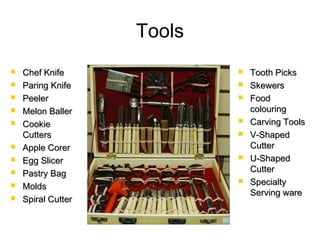 Tools
 Chef KnifeChef Knife
 Paring KnifeParing Knife
 PeelerPeeler
 Melon BallerMelon Baller
 CookieCookie
CuttersCutters
 Apple CorerApple Corer
 Egg SlicerEgg Slicer
 Pastry BagPastry Bag
 MoldsMolds
 Spiral CutterSpiral Cutter
 Tooth PicksTooth Picks
 SkewersSkewers
 FoodFood
colouringcolouring
 Carving ToolsCarving Tools
 V-ShapedV-Shaped
CutterCutter
 U-ShapedU-Shaped
CutterCutter
 SpecialtySpecialty
Serving wareServing ware
 