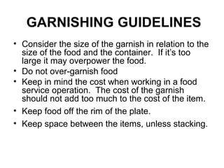 GARNISHING GUIDELINES
• Consider the size of the garnish in relation to the
size of the food and the container. If it’s too
large it may overpower the food.
• Do not over-garnish food
• Keep in mind the cost when working in a food
service operation. The cost of the garnish
should not add too much to the cost of the item.
• Keep food off the rim of the plate.
• Keep space between the items, unless stacking.
 