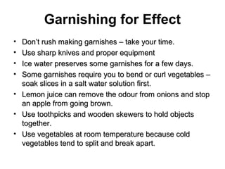 Garnishing for Effect
• Don’t rush making garnishes – take your time.Don’t rush making garnishes – take your time.
• Use sharp knives and proper equipmentUse sharp knives and proper equipment
• Ice water preserves some garnishes for a few days.Ice water preserves some garnishes for a few days.
• Some garnishes require you to bend or curl vegetables –Some garnishes require you to bend or curl vegetables –
soak slices in a salt water solution first.soak slices in a salt water solution first.
• Lemon juice can remove the odour from onions and stopLemon juice can remove the odour from onions and stop
an apple from going brown.an apple from going brown.
• Use toothpicks and wooden skewers to hold objectsUse toothpicks and wooden skewers to hold objects
together.together.
• Use vegetables at room temperature because coldUse vegetables at room temperature because cold
vegetables tend to split and break apart.vegetables tend to split and break apart.
 