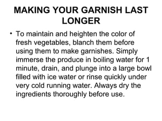 MAKING YOUR GARNISH LAST
LONGER
• To maintain and heighten the color of
fresh vegetables, blanch them before
using them to make garnishes. Simply
immerse the produce in boiling water for 1
minute, drain, and plunge into a large bowl
filled with ice water or rinse quickly under
very cold running water. Always dry the
ingredients thoroughly before use.
 