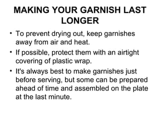MAKING YOUR GARNISH LAST
LONGER
• To prevent drying out, keep garnishes
away from air and heat.
• If possible, protect them with an airtight
covering of plastic wrap.
• It's always best to make garnishes just
before serving, but some can be prepared
ahead of time and assembled on the plate
at the last minute.
 