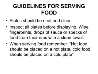 GUIDELINES FOR SERVING
FOOD
• Plates should be neat and clean.
• Inspect all plates before displaying. Wipe
fingerprints, drops of sauce or specks of
food from their rims with a clean towel.
• When serving food remember :“Hot food
should be placed on a hot plate, cold food
should be placed on a cold plate”
 