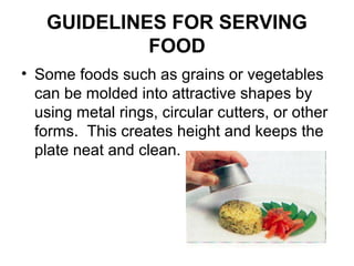 GUIDELINES FOR SERVING
FOOD
• Some foods such as grains or vegetables
can be molded into attractive shapes by
using metal rings, circular cutters, or other
forms. This creates height and keeps the
plate neat and clean.
 