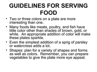 GUIDELINES FOR SERVING
FOOD
• Two or three colors on a plate are more
interesting than one.
• Many foods like meats, poultry, and fish have
little color other than shades of brown, gold, or
white. An appropriate addition of color will make
these plates sparkle.
• Even the simplest addition of a sprig of parsley
or watercress adds a lot.
• Shapes: plan for a variety of shapes and forms
as well as colors. Remember, you can prepare
vegetables to give the plate more eye appeal.
 