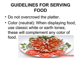 GUIDELINES FOR SERVING
FOOD
• Do not overcrowd the platter.
• Color (neutral): When displaying food,
use classic white or earth tones;
these will complement any color of
food.
 