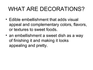 WHAT ARE DECORATIONS?
• Edible embellishment that adds visual
appeal and complementary colors, flavors,
or textures to sweet foods.
• an embellishment a sweet dish as a way
of finishing it and making it looks
appealing and pretty.
 