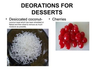 DEORATIONS FOR
DESSERTS
• Desiccated coconut-
coconut meat which has been shredded or
flaked and then dried to remove as much
moisture as possible,
• Cherries
 