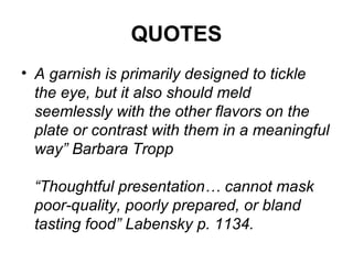 QUOTES
• A garnish is primarily designed to tickle
the eye, but it also should meld
seemlessly with the other flavors on the
plate or contrast with them in a meaningful
way” Barbara Tropp
“Thoughtful presentation… cannot mask
poor-quality, poorly prepared, or bland
tasting food” Labensky p. 1134.
 