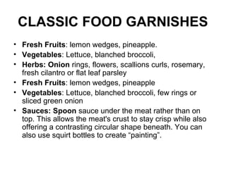 CLASSIC FOOD GARNISHES
• Fresh Fruits: lemon wedges, pineapple.
• Vegetables: Lettuce, blanched broccoli,
• Herbs: Onion rings, flowers, scallions curls, rosemary,
fresh cilantro or flat leaf parsley
• Fresh Fruits: lemon wedges, pineapple
• Vegetables: Lettuce, blanched broccoli, few rings or
sliced green onion
• Sauces: Spoon sauce under the meat rather than on
top. This allows the meat's crust to stay crisp while also
offering a contrasting circular shape beneath. You can
also use squirt bottles to create “painting”.
 