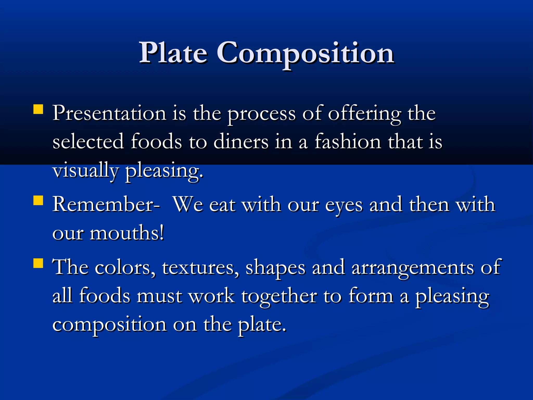 Plate CompositionPlate Composition
 Presentation is the process of offering thePresentation is the process of offering the
selected foods to diners in a fashion that isselected foods to diners in a fashion that is
visually pleasing.visually pleasing.
 Remember- We eat with our eyes and then withRemember- We eat with our eyes and then with
our mouths!our mouths!
 The colors, textures, shapes and arrangements ofThe colors, textures, shapes and arrangements of
all foods must work together to form a pleasingall foods must work together to form a pleasing
composition on the plate.composition on the plate.
 