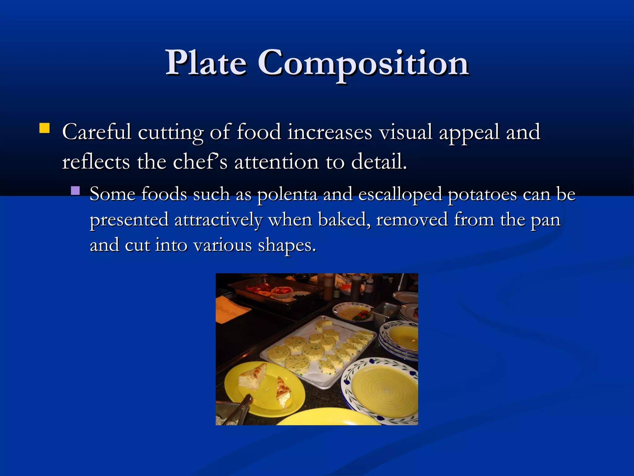 Plate CompositionPlate Composition
 Careful cutting of food increases visual appeal andCareful cutting of food increases visual appeal and
reflects the chef’s attention to detail.reflects the chef’s attention to detail.
 Some foods such as polenta and escalloped potatoes can beSome foods such as polenta and escalloped potatoes can be
presented attractively when baked, removed from the panpresented attractively when baked, removed from the pan
and cut into various shapes.and cut into various shapes.
 