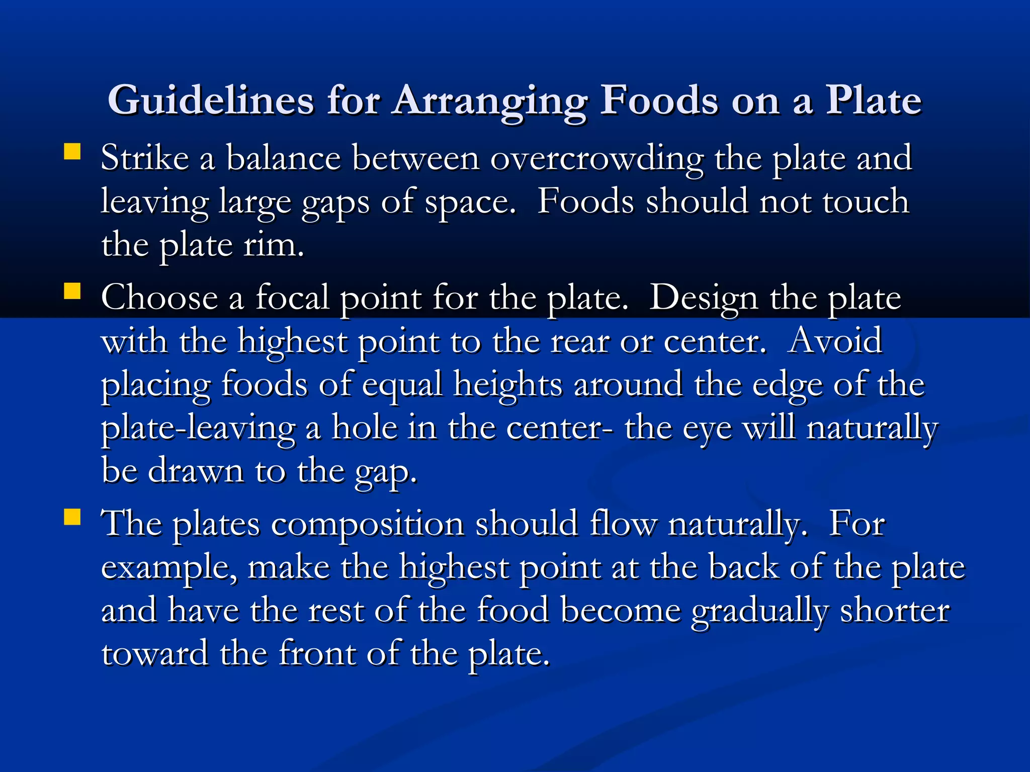 Guidelines for Arranging Foods on a PlateGuidelines for Arranging Foods on a Plate
 Strike a balance between overcrowding the plate andStrike a balance between overcrowding the plate and
leaving large gaps of space. Foods should not touchleaving large gaps of space. Foods should not touch
the plate rim.the plate rim.
 Choose a focal point for the plate. Design the plateChoose a focal point for the plate. Design the plate
with the highest point to the rear or center. Avoidwith the highest point to the rear or center. Avoid
placing foods of equal heights around the edge of theplacing foods of equal heights around the edge of the
plate-leaving a hole in the center- the eye will naturallyplate-leaving a hole in the center- the eye will naturally
be drawn to the gap.be drawn to the gap.
 The plates composition should flow naturally. ForThe plates composition should flow naturally. For
example, make the highest point at the back of the plateexample, make the highest point at the back of the plate
and have the rest of the food become gradually shorterand have the rest of the food become gradually shorter
toward the front of the plate.toward the front of the plate.
 