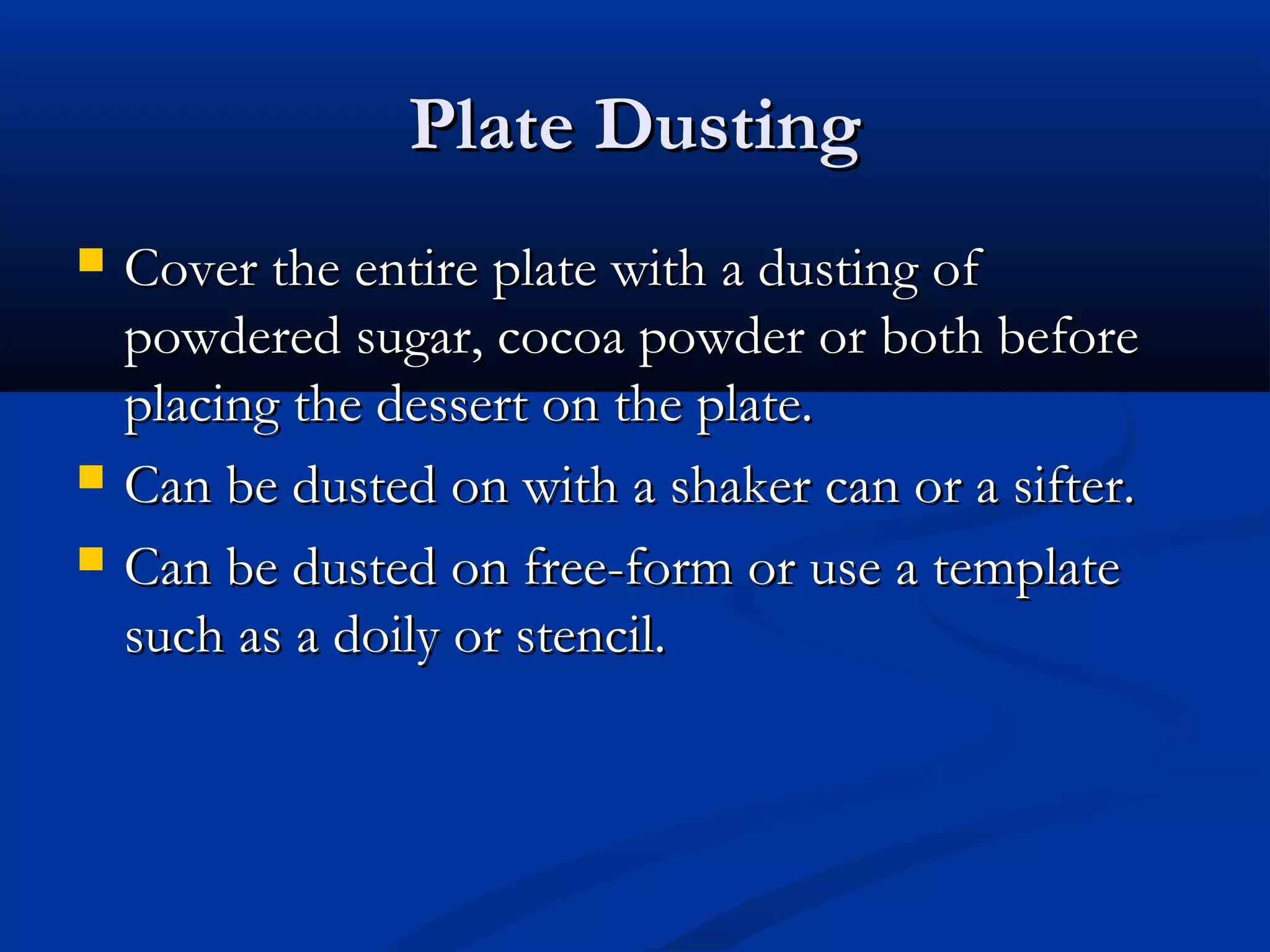 Plate DustingPlate Dusting
 Cover the entire plate with a dusting ofCover the entire plate with a dusting of
powdered sugar, cocoa powder or both beforepowdered sugar, cocoa powder or both before
placing the dessert on the plate.placing the dessert on the plate.
 Can be dusted on with a shaker can or a sifter.Can be dusted on with a shaker can or a sifter.
 Can be dusted on free-form or use a templateCan be dusted on free-form or use a template
such as a doily or stencil.such as a doily or stencil.
 