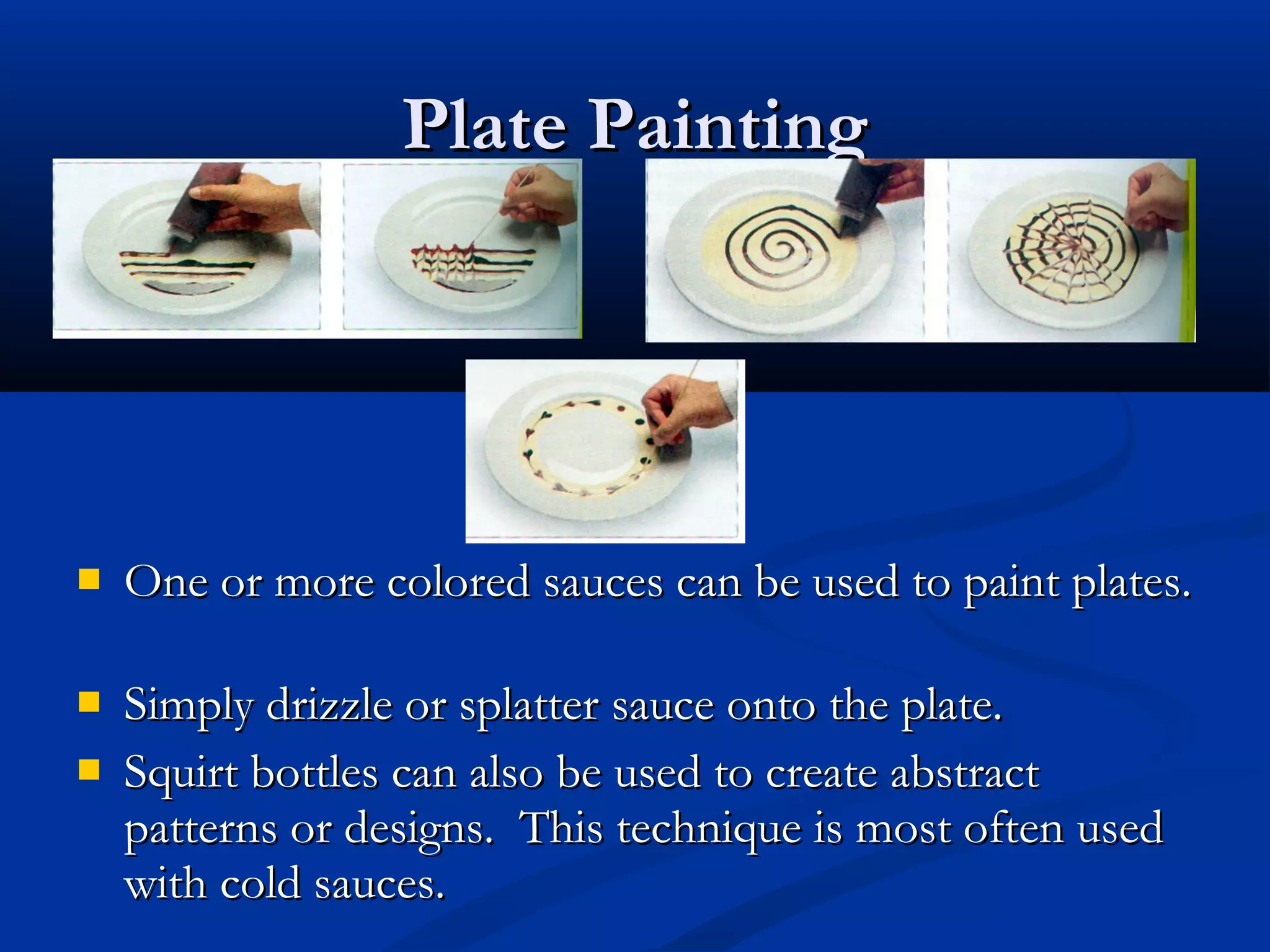Plate PaintingPlate Painting
 One or more colored sauces can be used to paint plates.One or more colored sauces can be used to paint plates.
 Simply drizzle or splatter sauce onto the plate.Simply drizzle or splatter sauce onto the plate.
 Squirt bottles can also be used to create abstractSquirt bottles can also be used to create abstract
patterns or designs. This technique is most often usedpatterns or designs. This technique is most often used
with cold sauces.with cold sauces.
 