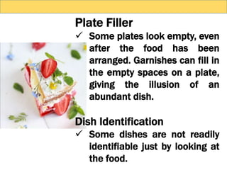 Plate Filler
 Some plates look empty, even
after the food has been
arranged. Garnishes can fill in
the empty spaces on a plate,
giving the illusion of an
abundant dish.
Dish Identification
 Some dishes are not readily
identifiable just by looking at
the food.
 
