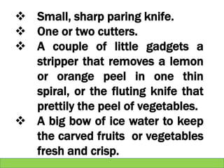  Small, sharp paring knife.
 One or two cutters.
 A couple of little gadgets a
stripper that removes a lemon
or orange peel in one thin
spiral, or the fluting knife that
prettily the peel of vegetables.
 A big bow of ice water to keep
the carved fruits or vegetables
fresh and crisp.
 