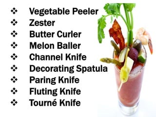  Vegetable Peeler
 Zester
 Butter Curler
 Melon Baller
 Channel Knife
 Decorating Spatula
 Paring Knife
 Fluting Knife
 Tourné Knife
 