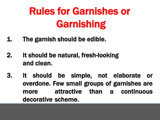 Rules for Garnishes or
Garnishing
1. The garnish should be edible.
2. It should be natural, fresh-looking
and clean.
3. It should be simple, not elaborate or
overdone. Few small groups of garnishes are
more attractive than a continuous
decorative scheme.
 