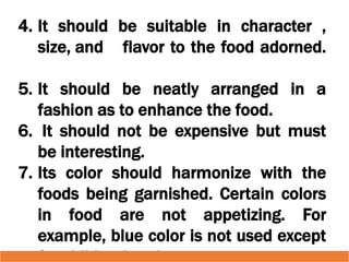 4. It should be suitable in character ,
size, and flavor to the food adorned.
5. It should be neatly arranged in a
fashion as to enhance the food.
6. It should not be expensive but must
be interesting.
7. Its color should harmonize with the
foods being garnished. Certain colors
in food are not appetizing. For
example, blue color is not used except
 