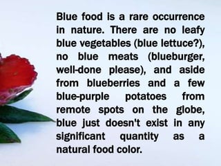 Blue food is a rare occurrence
in nature. There are no leafy
blue vegetables (blue lettuce?),
no blue meats (blueburger,
well-done please), and aside
from blueberries and a few
blue-purple potatoes from
remote spots on the globe,
blue just doesn't exist in any
significant quantity as a
natural food color.
 