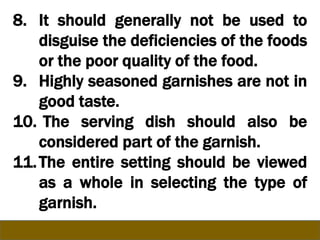 8. It should generally not be used to
disguise the deficiencies of the foods
or the poor quality of the food.
9. Highly seasoned garnishes are not in
good taste.
10. The serving dish should also be
considered part of the garnish.
11.The entire setting should be viewed
as a whole in selecting the type of
garnish.
 