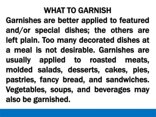 WHAT TO GARNISH
Garnishes are better applied to featured
and/or special dishes; the others are
left plain. Too many decorated dishes at
a meal is not desirable. Garnishes are
usually applied to roasted meats,
molded salads, desserts, cakes, pies,
pastries, fancy bread, and sandwiches.
Vegetables, soups, and beverages may
also be garnished.
 