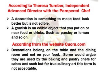 According to Theresa Tumber, Independent
Advanced Director with the Pampered Chef
 A decoration is something to make food look
better but is not edible.
 A garnish is an edible object that you put on or
near food or drinks. Such as parsley or lemon
and so on.
According from the website Quora.com
 Decorations belong on the table and the dining
room and not on your food. Some would argue
they are used by the baking and pastry chefs for
cakes and such but for true culinary art this term is
not acceptable.
 