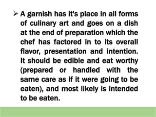  A garnish has it's place in all forms
of culinary art and goes on a dish
at the end of preparation which the
chef has factored in to its overall
flavor, presentation and intention.
It should be edible and eat worthy
(prepared or handled with the
same care as if it were going to be
eaten), and most likely is intended
to be eaten.
 