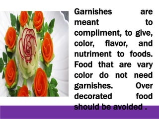 Garnishes are
meant to
compliment, to give,
color, flavor, and
nutriment to foods.
Food that are vary
color do not need
garnishes. Over
decorated food
should be avoided .
 