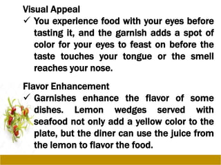 Visual Appeal
 You experience food with your eyes before
tasting it, and the garnish adds a spot of
color for your eyes to feast on before the
taste touches your tongue or the smell
reaches your nose.
Flavor Enhancement
 Garnishes enhance the flavor of some
dishes. Lemon wedges served with
seafood not only add a yellow color to the
plate, but the diner can use the juice from
the lemon to flavor the food.
 
