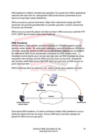 Garnizon Bilgi Güvenliği Ltd. Şti.
www.garnizon.com.tr
10
DNS taleplerinin trafiğinin denetlenmesi gereklidir: Bu sayede hem DNS’e gelebilecek
saldırıları fark eder hem de saldırganların DNS tüneli benzeri yöntemlerle kurum
dışına veri kaçırdığını tespit edebilirsiniz.
DNS sunucularınız güncel tutulmalıdır: Diğer bütün sistemlerde olduğu gibi DNS
yazılımları için güvenlik güncellemeleri ve yamaları yayınlanır, bunların zamanında
kurulması çok önemlidir.
DNS sunucunuz üzerinde çalışan servisleri sınırlayın: DNS sunucunuz üzerinde FTP,
HTTP, SMTP gibi hizmetleri kaldırmakta fayda var.
DNS Tünelleme
DNS tünelleme, DNS paketleri içerisinde herhangi bir TCP/UDP paketinin taşıma
işlemine verilen isimdir. Bu saldırılarda, saldırganın amacı bir sunucunun DNS portu
üzerinden çalıştırılıp, gerçek bir DNS sunucu gözükmesini sağlayıp veri sızdırmaktır.
Bu saldırılarda DNS sunucu kendisinden sorgulanan bir DNS isteğine önce
önbelleğini kontrol ederek yanıt vermek ister eğer alan adı DNS önbelleğinde yoksa,
sorgulanan alan adından sorumlu DNS sunucuyu bulur ve ona sorar. Sorgulanan
alan adından yetkili DNS sunucu ilgili DNS kaydı için yanıt verir ve DNS sunucu bu
yanıtı istemciye iletir.
DNS tünellemeyi daha iyi anlamamız için, saldırın genel yapısı aşağıda verilmiştir.
Özet olarak DNS tünelleme bir istemci tarafından üretilen DNS paketlerinin sunucu
tarafından işleme alınması ile oluşur. Sunucu DNS portu üzerinden çalıştığı için
gerçek bir DNS sunucusu gibi görür.
 