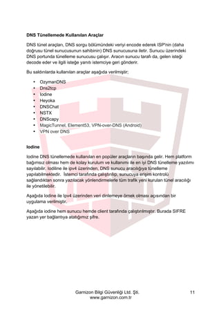 Garnizon Bilgi Güvenliği Ltd. Şti.
www.garnizon.com.tr
11
DNS Tünellemede Kullanılan Araçlar
DNS tünel araçları, DNS sorgu bölümündeki veriyi encode ederek ISP'nin (daha
doğrusu tünel sunucusunun sahibinin) DNS sunucusuna iletir. Sunucu üzerindeki
DNS portunda tünelleme sunucusu çalışır. Aracın sunucu tarafı da, gelen isteği
decode eder ve ilgili isteğe yanıtı istemciye geri gönderir.
Bu saldırılarda kullanılan araçlar aşağıda verilmiştir;
• OzymanDNS
• Dns2tcp
• Iodine
• Heyoka
• DNSChat
• NSTX
• DNScapy
• MagicTunnel, Element53, VPN-over-DNS (Android)
• VPN over DNS
Iodine
Iodine DNS tünellemede kullanılan en popüler araçların başında gelir. Hem platform
bağımsız olması hem de kolay kurulum ve kullanımı ile en iyi DNS tünelleme yazılımı
sayılabilir. Iodiline ile ipv4 üzerinden, DNS sunucu aracılığıya tünelleme
yapılabilmektedir. İstemci tarafında çalıştırılıp, sunucuya erişim kontrolü
sağlandıktan sonra yazılacak yönlendirmelerle tüm trafik yeni kurulan tünel aracılığı
ile yönetilebilir.
Aşağıda Iodine ile Ipv4 üzerinden veri dinlemeye örnek olması açısından bir
uygulama verilmiştir.
Aşağıda iodine hem sunucu hemde client tarafında çalıştırılmıştır. Burada SIFRE
yazan yer bağlantıya atatığımız şifre.
 