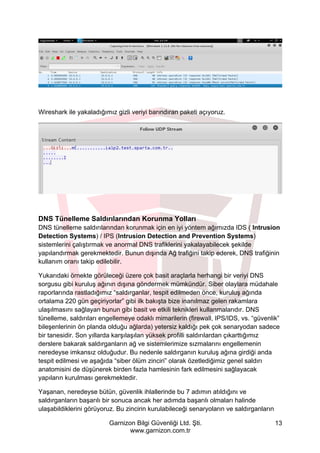 Garnizon Bilgi Güvenliği Ltd. Şti.
www.garnizon.com.tr
13
Wireshark ile yakaladığımız gizli veriyi barındıran paketi açıyoruz.
DNS Tünelleme Saldırılarından Korunma Yolları
DNS tünelleme saldırılarından korunmak için en iyi yöntem ağımızda IDS ( Intrusion
Detection Systems) / IPS (Intrusion Detection and Prevention Systems)
sistemlerini çalıştırmak ve anormal DNS trafiklerini yakalayabilecek şekilde
yapılandırmak gerekmektedir. Bunun dışında Ağ trafiğini takip ederek, DNS trafiğinin
kullanım oranı takip edilebilir.
Yukarıdaki örnekte görüleceği üzere çok basit araçlarla herhangi bir veriyi DNS
sorgusu gibi kuruluş ağının dışına göndermek mümkündür. Siber olaylara müdahale
raporlarında rastladığımız “saldırganlar, tespit edilmeden önce, kuruluş ağında
ortalama 220 gün geçiriyorlar” gibi ilk bakışta bize inanılmaz gelen rakamlara
ulaşılmasını sağlayan bunun gibi basit ve etkili teknikleri kullanmalarıdır. DNS
tünelleme, saldırıları engellemeye odaklı mimarilerin (firewall, IPS/IDS, vs. “güvenlik”
bileşenlerinin ön planda olduğu ağlarda) yetersiz kaldığı pek çok senaryodan sadece
bir tanesidir. Son yıllarda karşılaşılan yüksek profilli saldırılardan çıkarttığımız
derslere bakarak saldırganların ağ ve sistemlerimize sızmalarını engellemenin
neredeyse imkansız olduğudur. Bu nedenle saldırganın kuruluş ağına girdiği anda
tespit edilmesi ve aşağıda “siber ölüm zinciri” olarak özetlediğimiz genel saldırı
anatomisini de düşünerek birden fazla hamlesinin fark edilmesini sağlayacak
yapıların kurulması gerekmektedir.
Yaşanan, neredeyse bütün, güvenlik ihlallerinde bu 7 adımın atıldığını ve
saldırganların başarılı bir sonuca ancak her adımda başarılı olmaları halinde
ulaşabildiklerini görüyoruz. Bu zincirin kurulabileceği senaryoların ve saldırganların
 